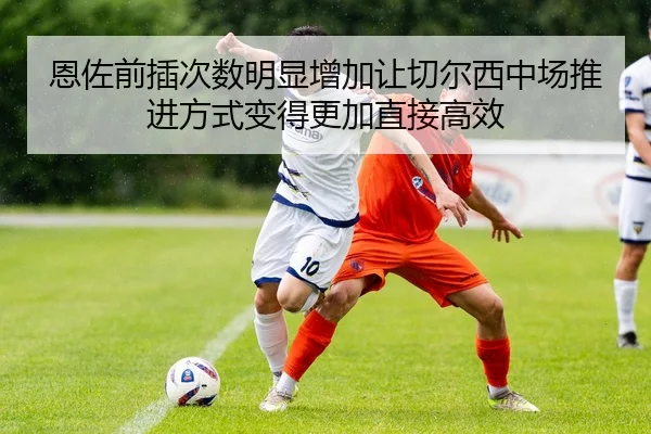 恩佐前插次数明显增加让切尔西中场推进方式变得更加直接高效