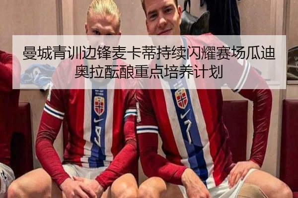 曼城青训边锋麦卡蒂持续闪耀赛场瓜迪奥拉酝酿重点培养计划