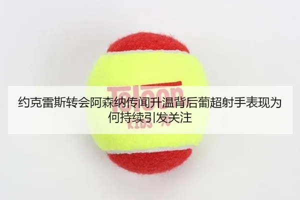 约克雷斯转会阿森纳传闻升温背后葡超射手表现为何持续引发关注